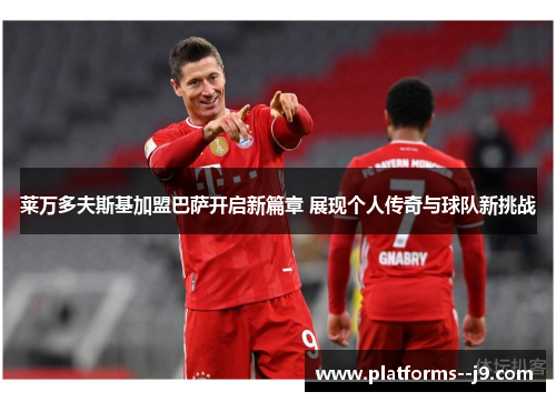 莱万多夫斯基加盟巴萨开启新篇章 展现个人传奇与球队新挑战