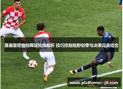 莫德里奇独特踢球风格解析 技巧控制视野创意与决策完美结合