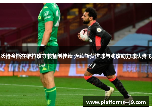 沃特金斯在维拉攻守兼备创佳绩 连续斩获进球与助攻助力球队腾飞